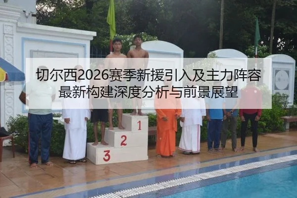 切尔西2026赛季新援引入及主力阵容最新构建深度分析与前景展望
