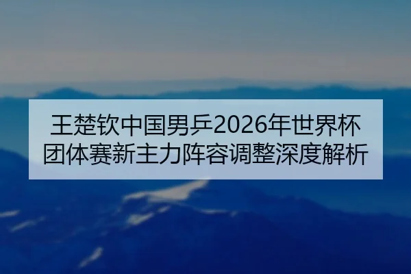 王楚钦中国男乒2026年世界杯团体赛新主力阵容调整深度解析