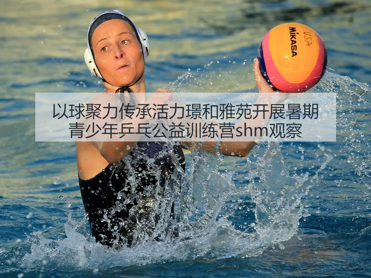 以球聚力传承活力璟和雅苑开展暑期青少年乒乓公益训练营shm观察